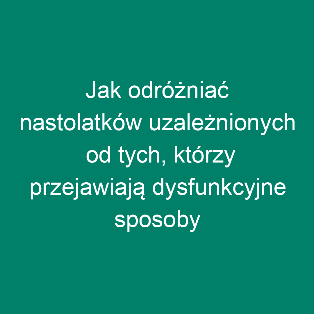 Jak odróżniać nastolatków uzależnionych od tych, którzy przejawiają dysfunkcyjne sposoby funkcjonowania?