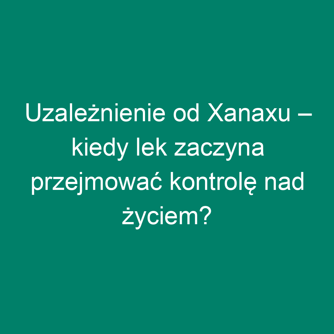 Uzależnienie od Xanaxu – kiedy lek zaczyna przejmować kontrolę nad życiem?